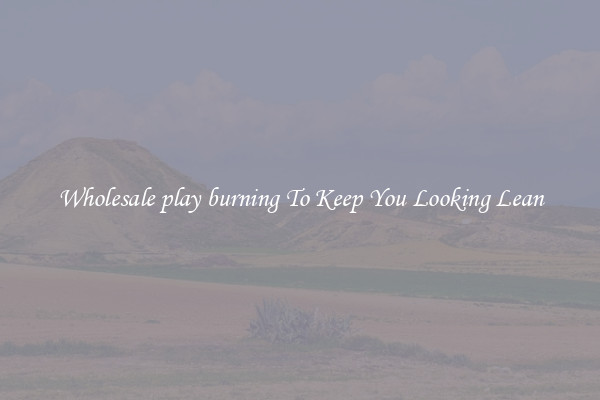 Wholesale play burning To Keep You Looking Lean