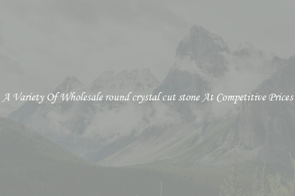 A Variety Of Wholesale round crystal cut stone At Competitive Prices